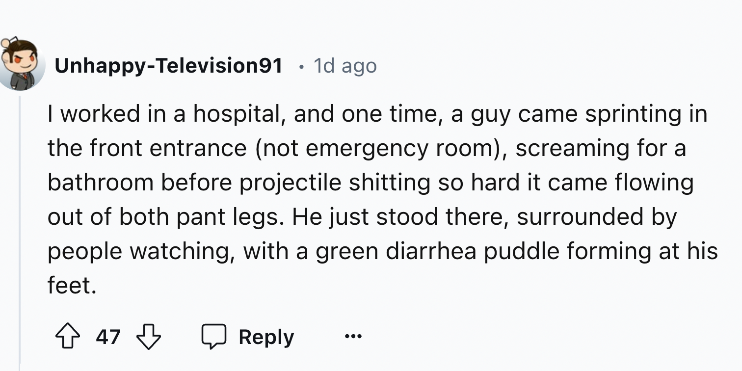 number - UnhappyTelevision91 . 1d ago I worked in a hospital, and one time, a guy came sprinting in the front entrance not emergency room, screaming for a bathroom before projectile shitting so hard it came flowing out of both pant legs. He just stood the